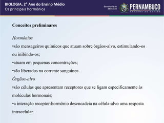 BIOLOGIA, 2° Ano do Ensino Médio
Os principais hormônios
Conceitos preliminares
Hormônios
•são mensageiros químicos que atuam sobre órgãos-alvo, estimulando-os
ou inibindo-os;
•atuam em pequenas concentrações;
•são liberados na corrente sanguínea.
Órgãos-alvo
•são células que apresentam receptores que se ligam especificamente às
moléculas hormonais;
•a interação receptor-hormônio desencadeia na célula-alvo uma resposta
intracelular.
 