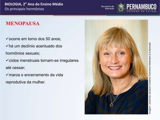 BIOLOGIA, 2° Ano do Ensino Médio
Os principais hormônios
MENOPAUSA
ocorre em torno dos 50 anos;
há um declínio acentuado dos
hormônios sexuais;
ciclos menstruais tornam-se irregulares
até cessar;
marca o encerramento da vida
reprodutiva da mulher.
Imagem:
Johannes
Jansson/
Creative
Commons
Attribution
2.5
Denmark
 