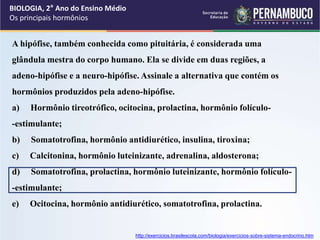 BIOLOGIA, 2° Ano do Ensino Médio
Os principais hormônios
A hipófise, também conhecida como pituitária, é considerada uma
glândula mestra do corpo humano. Ela se divide em duas regiões, a
adeno-hipófise e a neuro-hipófise. Assinale a alternativa que contém os
hormônios produzidos pela adeno-hipófise.
a) Hormônio tireotrófico, ocitocina, prolactina, hormônio folículo-
-estimulante;
b) Somatotrofina, hormônio antidiurético, insulina, tiroxina;
c) Calcitonina, hormônio luteinizante, adrenalina, aldosterona;
d) Somatotrofina, prolactina, hormônio luteinizante, hormônio folículo-
-estimulante;
e) Ocitocina, hormônio antidiurético, somatotrofina, prolactina.
http://exercicios.brasilescola.com/biologia/exercicios-sobre-sistema-endocrino.htm
 