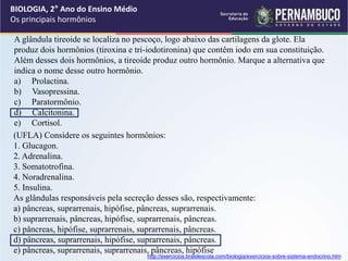 BIOLOGIA, 2° Ano do Ensino Médio
Os principais hormônios
A glândula tireoide se localiza no pescoço, logo abaixo das cartilagens da glote. Ela
produz dois hormônios (tiroxina e tri-iodotironina) que contêm iodo em sua constituição.
Além desses dois hormônios, a tireoide produz outro hormônio. Marque a alternativa que
indica o nome desse outro hormônio.
a) Prolactina.
b) Vasopressina.
c) Paratormônio.
d) Calcitonina.
e) Cortisol.
(UFLA) Considere os seguintes hormônios:
1. Glucagon.
2. Adrenalina.
3. Somatotrofina.
4. Noradrenalina.
5. Insulina.
As glândulas responsáveis pela secreção desses são, respectivamente:
a) pâncreas, suprarrenais, hipófise, pâncreas, suprarrenais.
b) suprarrenais, pâncreas, hipófise, suprarrenais, pâncreas.
c) pâncreas, hipófise, suprarrenais, suprarrenais, pâncreas.
d) pâncreas, suprarrenais, hipófise, suprarrenais, pâncreas.
e) pâncreas, suprarrenais, suprarrenais, pâncreas, hipófise
http://exercicios.brasilescola.com/biologia/exercicios-sobre-sistema-endocrino.htm
 