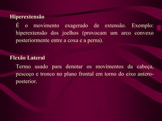 Hiperextensão
É o movimento exagerado de extensão. Exemplo:
hiperextensão dos joelhos (provocam um arco convexo
posteriormente entre a coxa e a perna).
Flexão Lateral
Termo usado para denotar os movimentos da cabeça,
pescoço e tronco no plano frontal em torno do eixo antero-
posterior.
 
