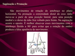 Supinação e Pronação
São movimentos de rotação do antebraço no plano
horizontal. Na pronação a extremidade distal do osso rádio
move-se a parir de uma posição lateral; para uma posição
medial e o dorso da mão fica voltado para frente. Na supinação
ocorre o oposto. É melhor observar esses movimentos com o
antebraço fletido a 90o para evitar que a rotação do ombro
produza a falsa aparência do movimento.
 