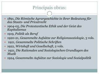 Principais obras:

 1891, Die Römische Agrargeschichte in ihrer Bedeutung für
    das Staats- und Privatrecht
   1904-05, Die Protestantische Ethik und der Geist des
    Kapitalismus
   1919, Politik als Beruf
   1920-21, Gesammelte Aufsätze zur Religionssoziologie, 3 vols.
    1921, Gesammelte Politische Schriften
   1922, Wirtshaft und Gesellschaft, 2 vols.
    1921, Die Rationalen und Soziologischen Grundlagen des
    Muzik
   1924, Gesammelte Aufsätze zur Soziologie und Sozialpolitik
 