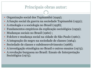 Principais obras autor:

 Organização social dos Tupinambá (1949);
 A função social da guerra na sociedade Tupinambá (1952);
 A etnologia e a sociologia no Brasil (1958);
 Fundamentos empíricos da explicação sociológica (1959);
 Mudanças sociais no Brasil (1960) ;
 Folclore e mudança social na cidade de São Paulo (1961);
 A integração do negro na sociedade de classes (1964);
 Sociedade de classes e subdesenvolvimento (1968);
 A investigação etnológica no Brasil e outros ensaios (1975);
 A revolução burguesa no Brasil: Ensaio de Interpretação
  Sociológica (1975).
 