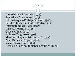 Obras:

Casa-Grande & Senzala (1933)
Sobrados e Mucambos (1935)
O Mundo que o Português Criou (1940)
Perfil de Euclides e Outros Perfis (1944)
Interpretação do Brasil (1947)
Ingleses no Brasil (1948)
Quase Política (1950)
Ordem e Progresso (1959)
Manifesto Regionalista de 1926 (1952)
Arte, Ciência e Trópico (1962)
Vida, Forma e Cor (1962)
Heróis e Vilões no Romance Brasileiro (1979)
 