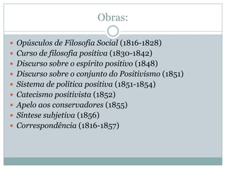 Obras:

 Opúsculos de Filosofia Social (1816-1828)
 Curso de filosofia positiva (1830-1842)
 Discurso sobre o espírito positivo (1848)
 Discurso sobre o conjunto do Positivismo (1851)
 Sistema de política positiva (1851-1854)
 Catecismo positivista (1852)
 Apelo aos conservadores (1855)
 Síntese subjetiva (1856)
 Correspondência (1816-1857)
 