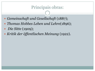 Principais obras:

 Gemeinschaft und Gesellschaft (1887);
 Thomas Hobbes Leben und Lehre(1896);
 Die Sitte (1909);
 Kritik der öffentlischen Meinung (1922).
 