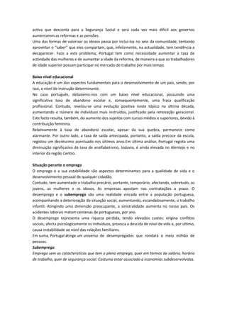 activa que desconta para a Segurança Social e será cada vez mais difícil aos governos
aumentarem as reformas e as pensões.
Uma das formas de valorizar os idosos passa por inclui-los no seio da comunidade, tentando
aproveitar o “saber” que eles compartam, que, infelizmente, na actualidade, tem tendência a
desaparecer. Face a este problema, Portugal tem como necessidade aumentar a taxa de
actividade das mulheres e de aumentar a idade da reforma, de maneira a que os trabalhadores
de idade superior possam participar no mercado de trabalho por mais tempo.

Baixo nível educacional
A educação é um dos aspectos fundamentais para o desenvolvimento de um país, sendo, por
isso, o nível de instrução determinante.
No caso português, debatemo-nos com um baixo nível educacional, possuindo uma
significativa taxa de abandono escolar e, consequentemente, uma fraca qualificação
profissional. Contudo, revelou-se uma evolução positiva neste tópico na última década,
aumentando o número de indivíduos mais instruídos, justificado pela renovação geracional.
Este facto resulta, também, do aumento dos sujeitos com cursos médios e superiores, devido à
contribuição feminina.
Relativamente à taxa de abandono escolar, apesar da sua quebra, permanece como
alarmante. Por outro lado, a taxa de saída antecipada, portanto, a saída precoce da escola,
registou um decréscimo acentuado nos últimos anos.Em última análise, Portugal regista uma
diminuição significativa da taxa de analfabetismo, todavia, é ainda elevada no Alentejo e no
interior da região Centro.

Situação perante o emprego
O emprego e a sua estabilidade são aspectos determinantes para a qualidade de vida e o
desenvolvimento pessoal de qualquer cidadão.
Contudo, tem aumentado o trabalho precário, portanto, temporário, afectando, sobretudo, os
jovens, as mulheres e os idosos. As empresas apostam nas contratações a prazo. O
desemprego e o subemprego são uma realidade vincada entre a população portuguesa,
acompanhando a deterioração da situação social, aumentando, escandalosamente, o trabalho
infantil. Atingindo uma dimensão preocupante, a sinistralidade aumenta no nosso país. Os
acidentes laborais matam centenas de portugueses, por ano.
O desemprego representa uma riqueza perdida, tendo elevados custos: origina conflitos
sociais, afecta psicologicamente os indivíduos, provoca a descida de nível de vida e, por último,
causa instabilidade ao nível das relações familiares.
Em suma, Portugal atinge um universo de desempregados que rondará o meio milhão de
pessoas.
Subemprego
Emprego sem as características que tem o pleno emprego, quer em termos de salário, horário
de trabalho, quer de segurança social. Costuma estar associado a economias subdesenvolvidas.
 