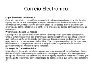 Correio Electrónico
O que é o Correio Electrónico ?
O correio electrónico ( e-mail ) é o serviço básico de comunicação na rede. Ele é muito
rápido, envia e recebe mensagens em questão de minutos. Enviar dados via correio
electrónico é muito fácil. Tudo o que você precisa é ter acesso a rede, dispor de um
programa de correio electrónico e conhecer o endereço da pessoa com quem deseja se
comunicar.
Programas de Correio Electrónico
Os programas de correio electrónico devem ser compatíveis com o seu computador.
Uma característica comum dos programas de correio electrónico é que eles permitem
que você componha envie, receba mensagens e depois organize-as. Existem diversos
programas de correio que você pode utilizar. Estes programas podem ser de empresas
diferentes mas conseguem se comunicar. Os principais programas são fornecidos
gratuitamente pela Microsoft e pela Netscape.
Endereços de Correio Eletrônico
Um endereço de correio eletrônico, como num endereço postal, possui todos os dados
de identificação necessários para enviar uma mensagem a alguém. Ele é composto de
uma parte relacionada ao destinatário da mensagem ( o que vem antes do caractere @ e
de uma parte relacionada com a localização do destinatário, o que vem após o caractere
@.
 