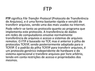 FTP
FTP significa File Transfer Protocol (Protocolo de Transferência
de Arquivos), e é uma forma bastante rápida e versátil de
transferir arquivos, sendo uma das mais usadas na Internet.
Pode referir-se tanto ao protocolo quanto ao programa que
implementa este protocolo. A transferência de dados
em redes de computadores envolve normalmente
transferência de arquivos e acesso a sistemas de arquivos
remotos. O FTP é baseado no TCP, mas é anterior à pilha de
protocolos TCP/IP, sendo posteriormente adaptado para o
TCP/IP. É o padrão da pilha TCP/IP para transferir arquivos, é
um protocolo genérico independente de hardware e do
sistema operacional e transfere arquivos por livre arbítrio,
tendo em conta restrições de acesso e propriedades dos
mesmos.
 