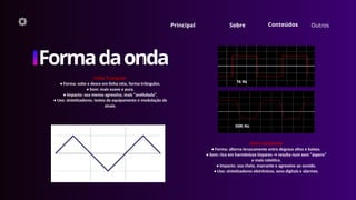 Outros
Formadaonda
Onda Triangular
• Forma: sobe e desce em linha reta, forma triângulos.
• Som: mais suave e pura.
• Impacto: soa menos agressiva, mais “aveludada”.
• Uso: sintetizadores, testes de equipamento e modulação de
sinais.
Principal Sobre
Onda Quadrada
• Forma: alterna bruscamente entre degraus altos e baixos.
• Som: rico em harmônicos ímpares → resulta num som “áspero”
e mais robótico.
• Impacto: soa cheio, marcante e agressivo ao ouvido.
• Uso: sintetizadores eletrônicos, sons digitais e alarmes.
Conteúdos
 