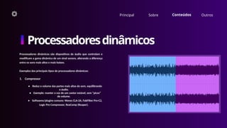 Principal Sobre Conteúdos Outros
Processadoresdinâmicos
Processadores dinâmicos são dispositivos de áudio que controlam e
modificam a gama dinâmica de um sinal sonoro, alterando a diferença
entre os sons mais altos e mais baixos.
Exemplos dos principais tipos de processadores dinâmicos:
1. Compressor
• Reduz o volume das partes mais altas do som, equilibrando
o áudio.
• Exemplo: manter a voz de um cantor estável, sem “picos”
de volume.
• Softwares/plugins comuns: Waves CLA-2A, FabFilter Pro-C2,
Logic Pro Compressor, ReaComp (Reaper).
 