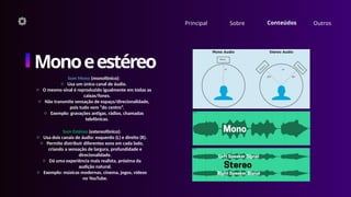 Principal Sobre Conteúdos Outros
Monoeestéreo
Som Mono (monofônico):
o Usa um único canal de áudio.
o O mesmo sinal é reproduzido igualmente em todas as
caixas/fones.
o Não transmite sensação de espaço/direcionalidade,
pois tudo vem “do centro”.
o Exemplo: gravações antigas, rádios, chamadas
telefônicas.
Som Estéreo (estereofônico):
o Usa dois canais de áudio: esquerdo (L) e direito (R).
o Permite distribuir diferentes sons em cada lado,
criando a sensação de largura, profundidade e
direcionalidade.
o Dá uma experiência mais realista, próxima da
audição natural.
o Exemplo: músicas modernas, cinema, jogos, vídeos
no YouTube.
 