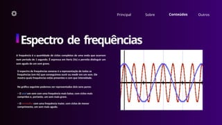 Principal Sobre Conteúdos Outros
Espectro de frequências
A frequência é a quantidade de ciclos completos de uma onda que ocorrem
num período de 1 segundo. É expressa em Hertz (Hz) e permite distinguir um
som agudo de um som grave.
No gráfico seguinte podemos ver representados dois sons puros:
– O azul um som com uma frequência mais baixa, com ciclos mais
compridos e, portanto, um som mais grave.
– O vermelho com uma frequência maior, com ciclos de menor
comprimento, um som mais agudo.
O espectro de frequências sonoras é a representação de todas as
frequências (em Hz) que conseguimos ouvir ou medir em um som. Ele
mostra quais frequências estão presentes e com que intensidade.
 