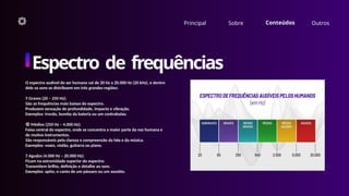 Principal Sobre Conteúdos Outros
Espectro de frequências
O espectro audível do ser humano vai de 20 Hz a 20.000 Hz (20 kHz), e dentro
dele os sons se distribuem em três grandes regiões:
🔵 Graves (20 – 250 Hz):
São as frequências mais baixas do espectro.
Produzem sensação de profundidade, impacto e vibração.
Exemplos: trovão, bumbo da bateria ou um contrabaixo.
🟢 Médios (250 Hz – 4.000 Hz):
Faixa central do espectro, onde se concentra a maior parte da voz humana e
de muitos instrumentos.
São responsáveis pela clareza e compreensão da fala e da música.
Exemplos: vozes, violão, guitarra ou piano.
🔴 Agudos (4.000 Hz – 20.000 Hz):
Ficam na extremidade superior do espectro.
Transmitem brilho, definição e detalhe ao som.
Exemplos: apito, o canto de um pássaro ou um assobio.
 
