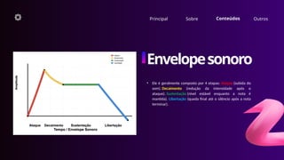 • Ele é geralmente composto por 4 etapas: Ataque (subida do
som). Decaimento (redução da intensidade após o
ataque). Sustentação (nível estável enquanto a nota é
mantida). Libertação (queda final até o silêncio após a nota
terminar).
Principal Sobre Conteúdos Outros
Envelopesonoro
 