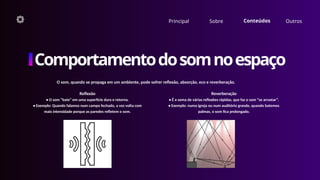 O som, quando se propaga em um ambiente, pode sofrer reflexão, absorção, eco e reverberação.
Principal Sobre Conteúdos Outros
Comportamentodosomnoespaço
Reflexão
• O som “bate” em uma superfície dura e retorna.
• Exemplo: Quando falamos num campo fechado, a voz volta com
mais intensidade porque as paredes refletem o som.
Reverberação
• É a soma de várias reflexões rápidas, que faz o som “se arrastar”.
• Exemplo: numa igreja ou num auditório grande, quando batemos
palmas, o som fica prolongado.
 