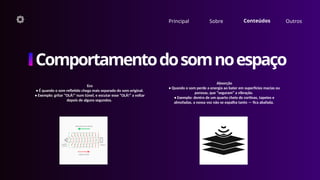 Principal Sobre Conteúdos Outros
Comportamentodosomnoespaço
Absorção
• Quando o som perde a energia ao bater em superfícies macias ou
porosas, que “seguram” a vibração.
• Exemplo: dentro de um quarto cheio de cortinas, tapetes e
almofadas, a nossa voz não se espalha tanto — fica abafada.
Eco
• É quando o som refletido chega mais separado do som original.
• Exemplo: gritar “OLÁ!” num túnel, e escutar esse “OLÁ!” a voltar
depois de alguns segundos.
 