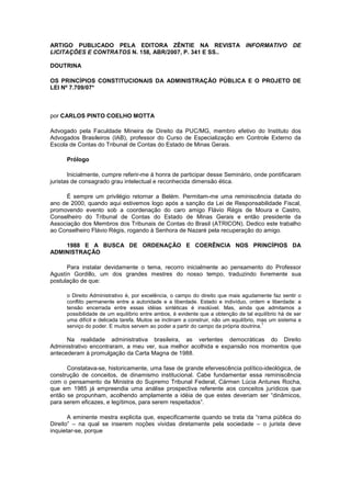 ARTIGO PUBLICADO PELA EDITORA ZÊNTIE NA REVISTA INFORMATIVO DE
LICITAÇÕES E CONTRATOS N. 158, ABR/2007, P. 341 E SS..

DOUTRINA

OS PRINCÍPIOS CONSTITUCIONAIS DA ADMINISTRAÇÃO PÚBLICA E O PROJETO DE
LEI Nº 7.709/07*



por CARLOS PINTO COELHO MOTTA

Advogado pela Faculdade Mineira de Direito da PUC/MG, membro efetivo do Instituto dos
Advogados Brasileiros (IAB), professor do Curso de Especialização em Controle Externo da
Escola de Contas do Tribunal de Contas do Estado de Minas Gerais.

      Prólogo

       Inicialmente, cumpre referir-me à honra de participar desse Seminário, onde pontificaram
juristas de consagrado grau intelectual e reconhecida dimensão ética.

      É sempre um privilégio retornar a Belém. Permitam-me uma reminiscência datada do
ano de 2000, quando aqui estivemos logo após a sanção da Lei de Responsabilidade Fiscal,
promovendo evento sob a coordenação do caro amigo Flávio Régis de Moura e Castro,
Conselheiro do Tribunal de Contas do Estado de Minas Gerais e então presidente da
Associação dos Membros dos Tribunais de Contas do Brasil (ATRICON). Dedico este trabalho
ao Conselheiro Flávio Régis, rogando à Senhora de Nazaré pela recuperação do amigo.

    1988 E A BUSCA DE ORDENAÇÃO E COERÊNCIA NOS PRINCÍPIOS DA
ADMINISTRAÇÃO

      Para instalar devidamente o tema, recorro inicialmente ao pensamento do Professor
Agustín Gordillo, um dos grandes mestres do nosso tempo, traduzindo livremente sua
postulação de que:

      o Direito Administrativo é, por excelência, o campo do direito que mais agudamente faz sentir o
      conflito permanente entre a autoridade e a liberdade. Estado e indivíduo, ordem e liberdade: a
      tensão encerrada entre essas idéias sintéticas é insolúvel. Mas, ainda que admitamos a
      possibilidade de um equilíbrio entre ambos, é evidente que a obtenção de tal equilíbrio há de ser
      uma difícil e delicada tarefa. Muitos se inclinam a construir, não um equilíbrio, mas um sistema a
                                                                                         1
      serviço do poder. E muitos servem ao poder a partir do campo da própria doutrina.

      Na realidade administrativa brasileira, as vertentes democráticas do Direito
Administrativo encontraram, a meu ver, sua melhor acolhida e expansão nos momentos que
antecederam à promulgação da Carta Magna de 1988.

      Constatava-se, historicamente, uma fase de grande efervescência político-ideológica, de
construção de conceitos, de dinamismo institucional. Cabe fundamentar essa reminiscência
com o pensamento da Ministra do Supremo Tribunal Federal, Cármen Lúcia Antunes Rocha,
que em 1985 já empreendia uma análise prospectiva referente aos conceitos jurídicos que
então se propunham, acolhendo amplamente a idéia de que estes deveriam ser “dinâmicos,
para serem eficazes, e legítimos, para serem respeitados”.

       A eminente mestra explicita que, especificamente quando se trata da “rama pública do
Direito” – na qual se inserem noções vividas diretamente pela sociedade – o jurista deve
inquietar-se, porque
 