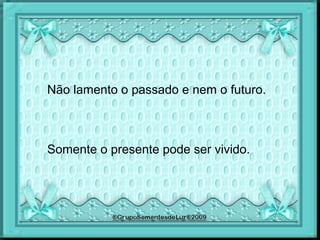 Não lamento o passado e nem o futuro.
Somente o presente pode ser vivido.
 