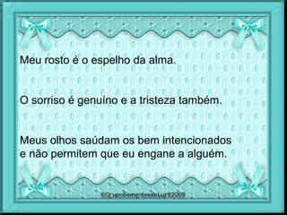 Meu rosto é o espelho da alma.
O sorriso é genuíno e a tristeza também.
Meus olhos saúdam os bem intencionados
e não permitem que eu engane a alguém.
 