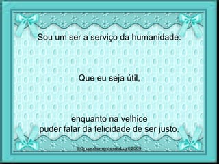 Sou um ser a serviço da humanidade.
Que eu seja útil,
enquanto na velhice
puder falar da felicidade de ser justo.
 