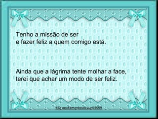 Tenho a missão de ser
e fazer feliz a quem comigo está.
Ainda que a lágrima tente molhar a face,
terei que achar um modo de ser feliz.
 