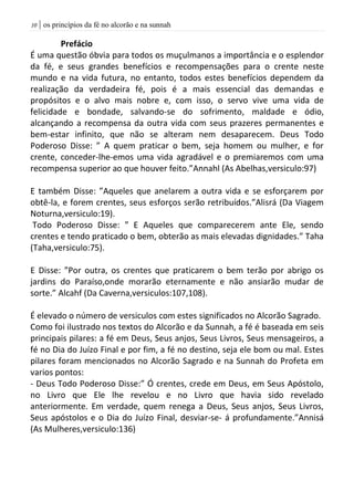 | os princípios da fé no alcorão e na sunnah01
Prefácio
É uma questão óbvia para todos os muçulmanos a importância e o esplendor
da fé, e seus grandes benefícios e recompensações para o crente neste
mundo e na vida futura, no entanto, todos estes benefícios dependem da
realização da verdadeira fé, pois é a mais essencial das demandas e
propósitos e o alvo mais nobre e, com isso, o servo vive uma vida de
felicidade e bondade, salvando-se do sofrimento, maldade e ódio,
alcançando a recompensa da outra vida com seus prazeres permanentes e
bem-estar infinito, que não se alteram nem desaparecem. Deus Todo
Poderoso Disse: ” A quem praticar o bem, seja homem ou mulher, e for
crente, conceder-lhe-emos uma vida agradável e o premiaremos com uma
recompensa superior ao que houver feito.”Annahl (As Abelhas,versiculo:97)
E também Disse: ”Aqueles que anelarem a outra vida e se esforçarem por
obtê-la, e forem crentes, seus esforços serão retribuídos.”Alisrá (Da Viagem
Noturna,versiculo:19).
Todo Poderoso Disse: ” E Aqueles que comparecerem ante Ele, sendo
crentes e tendo praticado o bem, obterão as mais elevadas dignidades.” Taha
(Taha,versiculo:75).
E Disse: ”Por outra, os crentes que praticarem o bem terão por abrigo os
jardins do Paraíso,onde morarão eternamente e não ansiarão mudar de
sorte.” Alcahf (Da Caverna,versiculos:107,108).
É elevado o número de versiculos com estes significados no Alcorão Sagrado.
Como foi ilustrado nos textos do Alcorão e da Sunnah, a fé é baseada em seis
principais pilares: a fé em Deus, Seus anjos, Seus Livros, Seus mensageiros, a
fé no Dia do Juízo Final e por fim, a fé no destino, seja ele bom ou mal. Estes
pilares foram mencionados no Alcorão Sagrado e na Sunnah do Profeta em
varios pontos:
- Deus Todo Poderoso Disse:” Ó crentes, crede em Deus, em Seus Apóstolo,
no Livro que Ele lhe revelou e no Livro que havia sido revelado
anteriormente. Em verdade, quem renega a Deus, Seus anjos, Seus Livros,
Seus apóstolos e o Dia do Juízo Final, desviar-se- á profundamente.”Annisá
(As Mulheres,versiculo:136)
 