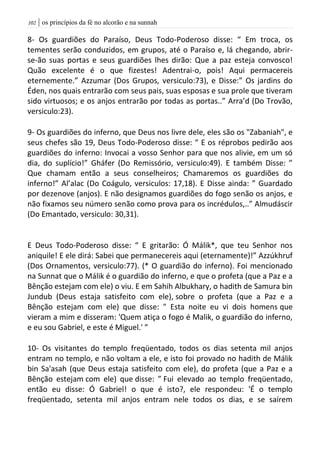 | os princípios da fé no alcorão e na sunnah012
8- Os guardiões do Paraíso, Deus Todo-Poderoso disse: “ Em troca, os
tementes serão conduzidos, em grupos, até o Paraíso e, lá chegando, abrir-
se-ão suas portas e seus guardiões lhes dirão: Que a paz esteja convosco!
Quão excelente é o que fizestes! Adentrai-o, pois! Aqui permacereis
eternemente.” Azzumar (Dos Grupos, versiculo:73), e Disse:” Os jardins do
Éden, nos quais entrarão com seus pais, suas esposas e sua prole que tiveram
sido virtuosos; e os anjos entrarão por todas as portas..” Arra’d (Do Trovão,
versiculo:23).
9- Os guardiões do inferno, que Deus nos livre dele, eles são os "Zabaniah", e
seus chefes são 19, Deus Todo-Poderoso disse: “ E os réprobos pedirão aos
guardiões do inferno: Invocai a vosso Senhor para que nos alivie, em um só
dia, do suplício!” Gháfer (Do Remissório, versiculo:49). E também Disse: ”
Que chamam então a seus conselheiros; Chamaremos os guardiões do
inferno!” Al’alac (Do Coágulo, versiculos: 17,18). E Disse ainda: ” Guardado
por dezenove (anjos). E não designamos guardiões do fogo senão os anjos, e
não fixamos seu número senão como prova para os incrédulos,..” Almudáscir
(Do Emantado, versiculo: 30,31).
E Deus Todo-Poderoso disse: “ E gritarão: Ó Málik*, que teu Senhor nos
aniquile! E ele dirá: Sabei que permanecereis aqui (eternamente)!” Azzúkhruf
(Dos Ornamentos, versiculo:77). (* O guardião do inferno). Foi mencionado
na Sunnat que o Málik é o guardião do inferno, e que o profeta (que a Paz e a
Bênção estejam com ele) o viu. E em Sahih Albukhary, o hadith de Samura bin
Jundub (Deus estaja satisfeito com ele), sobre o profeta (que a Paz e a
Bênção estejam com ele) que disse: " Esta noite eu vi dois homens que
vieram a mim e disseram: 'Quem atiça o fogo é Malik, o guardião do inferno,
e eu sou Gabriel, e este é Miguel.' ”
10- Os visitantes do templo freqüentado, todos os dias setenta mil anjos
entram no templo, e não voltam a ele, e isto foi provado no hadith de Málik
bin Sa'asah (que Deus estaja satisfeito com ele), do profeta (que a Paz e a
Bênção estejam com ele) que disse: ” Fui elevado ao templo freqüentado,
então eu disse: Ó Gabriel! o que é isto?, ele respondeu: 'É o templo
freqüentado, setenta mil anjos entram nele todos os dias, e se saírem
 