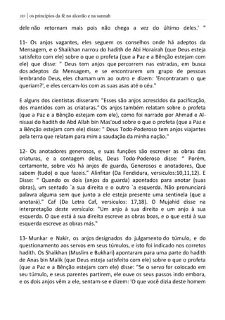 | os princípios da fé no alcorão e na sunnah013
dele não retornam mais pois não chega a vez do último deles.' ”
11- Os anjos vagantes, eles seguem os conselhos onde há adeptos da
Mensagem, e o Shaikhan narrou do hadith de Abi Horairah (que Deus esteja
satisfeito com ele) sobre o que o profeta (que a Paz e a Bênção estejam com
ele) que disse: " Deus tem anjos que percorrem nas estradas, em busca
dos adeptos da Mensagem, e se encontrarem um grupo de pessoas
lembrando Deus, eles chamam um ao outro e dizem: 'Encontraram o que
queriam?', e eles cercam-los com as suas asas até o céu."
E alguns dos cientistas disseram: "Esses são anjos acrescidos da pacificação,
dos mantidos com as criaturas." Os anjos também relatam sobre o profeta
(que a Paz e a Bênção estejam com ele), como foi narrado por Ahmad e Al-
nisaai do hadith de Abd Allah bin Mas'oud sobre o que o profeta (que a Paz e
a Bênção estejam com ele) disse: " Deus Todo-Poderoso tem anjos viajantes
pela terra que relatam para mim a saudação da minha nação."
12- Os anotadores generosos, e suas funções são escrever as obras das
criaturas, e a contagem delas, Deus Todo-Poderoso disse: “ Porém,
certamente, sobre vós há anjos de guarda, Generosos e anotadores, Que
sabem (tudo) o que fazeis.” Alinfitar (Da Fendidura, versiculos:10,11,12). E
Disse: “ Quando os dois (anjos da guarda) apontados para anotar (suas
obras), um sentado `a sua direita e o outro `a esquerda. Não pronunciará
palavra alguma sem que junto a ele esteja presente uma sentinela (que a
anotará).” Caf (Da Letra Caf, versiculos: 17,18). O Mujahid disse na
interpretação deste versículo: "Um anjo à sua direita e um anjo à sua
esquerda. O que está à sua direita escreve as obras boas, e o que está à sua
esquerda escreve as obras más."
13- Munkar e Nakir, os anjos designados do julgamento do túmulo, e do
questionamento aos servos em seus túmulos, e isto foi indicado nos corretos
hadith. Os Shaikhan (Muslim e Bukhari) apontaram para uma parte do hadith
de Anas bin Malik (que Deus esteja satisfeito com ele) sobre o que o profeta
(que a Paz e a Bênção estejam com ele) disse: "Se o servo for colocado em
seu túmulo, e seus parentes partirem, ele ouve os seus passos indo embora,
e os dois anjos vêm a ele, sentam-se e dizem: 'O que você dizia deste homem
 
