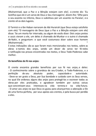 | os princípios da fé no alcorão e na sunnah014
(Muhammad, que a Paz e a Bênção estejam com ele)', o crente diz: 'Eu
testifico que ele é um servo de Deus e Seu mensageiro', dizem-lhe: 'Olhe para
o seu assento no inferno, Deus o substituiu por um assento no Paraíso', e o
crente vê os dois lugares.
O Tarmizi e o Ibn Haban narraram de Abi Hurairah (que Deus esteja satisfeito
com ele): "O mensageiro de Deus (que a Paz e a Bênção estejam com ele)
disse: 'Se um morto for interrado, ou algum de vocês dizer: Dois anjos pretos
e azuis vieram a ele, um deles é chamado de Munkar e o outro é chamado
de Nakir, e perguntam: o que você costumava dizer sobre esse homem
(Muhammad)..' ”
E estas indicações são as que foram mais mencionadas nos textos, sobre as
obras e nomes dos anjos, sendo um dever do servo ter fé neles
e ratificação nas provas encontradas nos textos, e Deus Todo-Poderoso sabe
melhor.
Os benefícios da fé nos anjos:
O crente encontra grandes benefícios por sua fé nos anjos, e deles:
- O conhecimento sobre a grandeza de seu Criador, o Todo-Poderoso, e a
perfeição de seu absoluto poder, capacidade e autoridade.
- Deve-se ser grato a Deus, por Sua bondade e cuidado com os Seus servos,
no qual Ele ordenou alguns dos anjos para protegê-los e escrever todas as
obras por eles praticadas, e agradecer também por outras coisas
que concretizam seus interesses na vida terrena e na vida futura.
- O amor aos anjos no que Deus os guiou para alcançarmos a adoração a Ele
de uma forma perfeita, por seus apoios aos crentes, e pela busca por perdão
a eles.
 