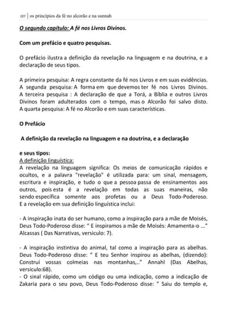 | os princípios da fé no alcorão e na sunnah015
O segundo capítulo: A fé nos Livros Divinos.
Com um prefácio e quatro pesquisas.
O prefácio ilustra a definição da revelação na linguagem e na doutrina, e a
declaração de seus tipos.
A primeira pesquisa: A regra constante da fé nos Livros e em suas evidências.
A segunda pesquisa: A forma em que devemos ter fé nos Livros Divinos.
A terceira pesquisa : A declaração de que a Torá, a Bíblia e outros Livros
Divinos foram adulterados com o tempo, mas o Alcorão foi salvo disto.
A quarta pesquisa: A fé no Alcorão e em suas características.
O Prefácio
A definição da revelação na linguagem e na doutrina, e a declaração
e seus tipos:
A definição linguística:
A revelação na linguagem significa: Os meios de comunicação rápidos e
ocultos, e a palavra "revelação" é utilizada para: um sinal, mensagem,
escritura e inspiração, e tudo o que a pessoa passa de ensinamentos aos
outros, pois esta é a revelação em todas as suas maneiras, não
sendo específica somente aos profetas ou a Deus Todo-Poderoso.
E a revelação em sua definição linguística inclui:
- A inspiração inata do ser humano, como a inspiração para a mãe de Moisés,
Deus Todo-Poderoso disse: “ E inspiramos a mãe de Moisés: Amamenta-o ...”
Alcassas ( Das Narrativas, versiculo: 7).
- A inspiração instintiva do animal, tal como a inspiração para as abelhas.
Deus Todo-Poderoso disse: “ E teu Senhor inspirou as abelhas, (dizendo):
Construí vossas colmeias nas montanhas,..” Annahl (Das Abelhas,
versiculo:68).
- O sinal rápido, como um código ou uma indicação, como a indicação de
Zakaria para o seu povo, Deus Todo-Poderoso disse: ” Saiu do templo e,
 