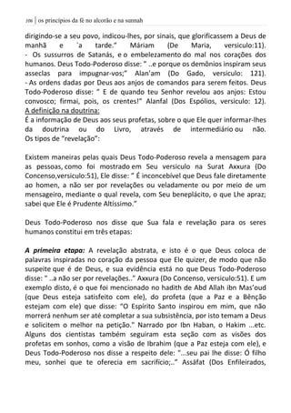 | os princípios da fé no alcorão e na sunnah016
dirigindo-se a seu povo, indicou-lhes, por sinais, que glorificassem a Deus de
manhã e `a tarde.” Máriam (De Maria, versiculo:11).
- Os sussurros de Satanás, e o embelezamento do mal nos corações dos
humanos. Deus Todo-Poderoso disse: ” ..e porque os demônios inspiram seus
asseclas para impugnar-vos;” Alan’am (Do Gado, versiculo: 121).
- As ordens dadas por Deus aos anjos de comandos para serem feitos. Deus
Todo-Poderoso disse: ” E de quando teu Senhor revelou aos anjos: Estou
convosco; firmai, pois, os crentes!” Alanfal (Dos Espólios, versiculo: 12).
A definição na doutrina:
É a informação de Deus aos seus profetas, sobre o que Ele quer informar-lhes
da doutrina ou do Livro, através de intermediário ou não.
Os tipos de “revelação”:
Existem maneiras pelas quais Deus Todo-Poderoso revela a mensagem para
as pessoas, como foi mostrado em Seu versiculo na Surat Axxura (Do
Concenso,versiculo:51), Ele disse: ” É inconcebível que Deus fale diretamente
ao homen, a não ser por revelações ou veladamente ou por meio de um
mensageiro, mediante o qual revela, com Seu beneplácito, o que Lhe apraz;
sabei que Ele é Prudente Altíssimo.”
Deus Todo-Poderoso nos disse que Sua fala e revelação para os seres
humanos constitui em três etapas:
A primeira etapa: A revelação abstrata, e isto é o que Deus coloca de
palavras inspiradas no coração da pessoa que Ele quizer, de modo que não
suspeite que é de Deus, e sua evidência está no que Deus Todo-Poderoso
disse: " ..a não ser por revelações..” Axxura (Do Concenso, versiculo:51). E um
exemplo disto, é o que foi mencionado no hadith de Abd Allah ibn Mas’oud
(que Deus esteja satisfeito com ele), do profeta (que a Paz e a Bênção
estejam com ele) que disse: “O Espírito Santo inspirou em mim, que não
morrerá nenhum ser até completar a sua subsistência, por isto temam a Deus
e solicitem o melhor na petição." Narrado por Ibn Haban, o Hakim ...etc.
Alguns dos cientistas também seguiram esta seção com as visões dos
profetas em sonhos, como a visão de Ibrahim (que a Paz esteja com ele), e
Deus Todo-Poderoso nos disse a respeito dele: "...seu pai lhe disse: Ó filho
meu, sonhei que te oferecia em sacrifício;..” Assáfat (Dos Enfileirados,
 