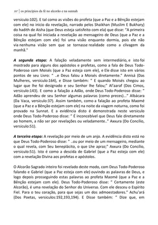 | os princípios da fé no alcorão e na sunnah017
versiculo:102). E tal como as visões do profeta (que a Paz e a Bênção estejam
com ele) no inicio da revelação, narrado pelos Shaikhan (Muslim E Bukhary)
do hadith de Aisha (que Deus esteja satisfeito com ela) que disse: “A primeira
coisa na qual foi iniciada a revelação ao mensageiro de Deus (que a Paz e a
Bênção estejam com ele) foi uma visão enquanto dormia, pois ele não
via nenhuma visão sem que se tornasse realidade como a clivagem da
manhã."
A segunda etapa: A falação veladamente sem intermediário, e isto foi
mostrado para alguns dos apóstolos e profetas, como a fala de Deus Todo-
Poderoso com Moisés (que a Paz esteja com ele), e Ele disse isto em vários
pontos de seu Livro: “ ..e Deus falou a Moisés diretamente.” Annisá (Das
Mulheres, versiculo:164), e Disse também: ” E quando Moisés chegou ao
lugar que lhe foi designado e seu Senhor lhe falou;” Al’aaraf (Dos Cimos,
versiculo:143). E como a falação a Adão, onde Deus Todo-Poderoso disse: ”
Adão aprendeu de seu Senhor algumas palavras (como preces)...” Albácara
(Da Vaca, versiculo:37). Assim também, como a falação ao profeta Maomé
(que a Paz e a Bênção estejam com ele) na noite da viagem noturna, como foi
provado na Sunnat. E a evidência disto é demonstrada neste versiculo
onde Deus Todo-Poderoso disse: ” É inconcebível que Deus fale diretamente
ao homem, a não ser por revelações ou veladamente..” Axxura (Do Concílio,
versiculo:51).
A terceira etapa: A revelação por meio de um anjo. A evidência disto está no
que Deus Todo-Poderoso disse: ” ..ou por meio de um mensageiro, mediante
o qual revela, com Seu beneplácito, o que Lhe apraz;” Axxura (Do Concílio,
versiculo:51). Isto é como a descida de Gabriel (que a Paz esteja com ele)
com a revelação Divina aos profetas e apóstolos.
O Alcorão Sagrado inteiro foi revelado deste modo, com Deus Todo-Poderoso
falando e Gabriel (que a Paz esteja com ele) ouvindo as palavras de Deus, e
logo depois prosseguindo estas palavras ao profeta Maomé (que a Paz e a
Bênção estejam com ele). Deus Todo-Poderoso disse: ” Certamente (este
Alcorão), é uma revelação do Senhor do Universo. Com ele desceu o Espírito
Fiel. Para o teu coração, para que sejas um dos admoestadores.” Achu’ará
(Dos Poetas, versiculos:192,193,194). E Disse também: ” Dize que, em
 