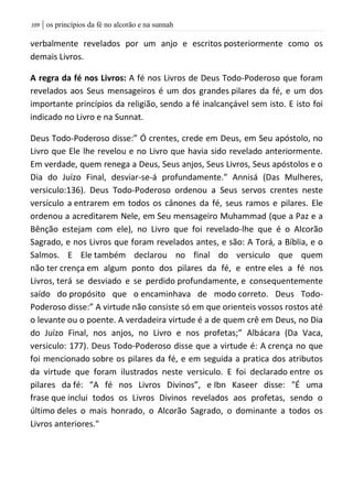 | os princípios da fé no alcorão e na sunnah019
verbalmente revelados por um anjo e escritos posteriormente como os
demais Livros.
A regra da fé nos Livros: A fé nos Livros de Deus Todo-Poderoso que foram
revelados aos Seus mensageiros é um dos grandes pilares da fé, e um dos
importante princípios da religião, sendo a fé inalcançável sem isto. E isto foi
indicado no Livro e na Sunnat.
Deus Todo-Poderoso disse:” Ó crentes, crede em Deus, em Seu apóstolo, no
Livro que Ele lhe revelou e no Livro que havia sido revelado anteriormente.
Em verdade, quem renega a Deus, Seus anjos, Seus Livros, Seus apóstolos e o
Dia do Juízo Final, desviar-se-á profundamente.” Annisá (Das Mulheres,
versiculo:136). Deus Todo-Poderoso ordenou a Seus servos crentes neste
versículo a entrarem em todos os cânones da fé, seus ramos e pilares. Ele
ordenou a acreditarem Nele, em Seu mensageiro Muhammad (que a Paz e a
Bênção estejam com ele), no Livro que foi revelado-lhe que é o Alcorão
Sagrado, e nos Livros que foram revelados antes, e são: A Torá, a Bíblia, e o
Salmos. E Ele também declarou no final do versiculo que quem
não ter crença em algum ponto dos pilares da fé, e entre eles a fé nos
Livros, terá se desviado e se perdido profundamente, e consequentemente
saído do propósito que o encaminhava de modo correto. Deus Todo-
Poderoso disse:” A virtude não consiste só em que orienteis vossos rostos até
o levante ou o poente. A verdadeira virtude é a de quem crê em Deus, no Dia
do Juízo Final, nos anjos, no Livro e nos profetas;” Albácara (Da Vaca,
versiculo: 177). Deus Todo-Poderoso disse que a virtude é: A crença no que
foi mencionado sobre os pilares da fé, e em seguida a pratica dos atributos
da virtude que foram ilustrados neste versiculo. E foi declarado entre os
pilares da fé: “A fé nos Livros Divinos”, e Ibn Kaseer disse: "É uma
frase que inclui todos os Livros Divinos revelados aos profetas, sendo o
último deles o mais honrado, o Alcorão Sagrado, o dominante a todos os
Livros anteriores."
 