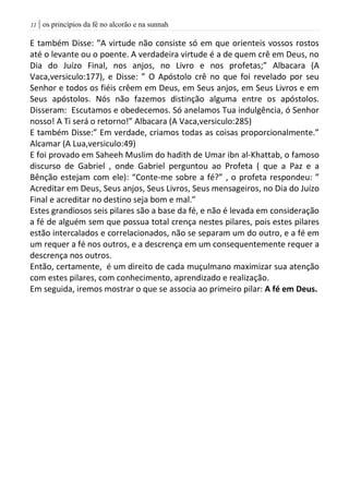 | os princípios da fé no alcorão e na sunnah00
E também Disse: ”A virtude não consiste só em que orienteis vossos rostos
até o levante ou o poente. A verdadeira virtude é a de quem crê em Deus, no
Dia do Juízo Final, nos anjos, no Livro e nos profetas;” Albacara (A
Vaca,versiculo:177), e Disse: ” O Apóstolo crê no que foi revelado por seu
Senhor e todos os fiéis crêem em Deus, em Seus anjos, em Seus Livros e em
Seus apóstolos. Nós não fazemos distinção alguma entre os apóstolos.
Disseram: Escutamos e obedecemos. Só anelamos Tua indulgência, ó Senhor
nosso! A Ti será o retorno!” Albacara (A Vaca,versiculo:285)
E também Disse:” Em verdade, criamos todas as coisas proporcionalmente.”
Alcamar (A Lua,versiculo:49)
E foi provado em Saheeh Muslim do hadith de Umar ibn al-Khattab, o famoso
discurso de Gabriel , onde Gabriel perguntou ao Profeta ( que a Paz e a
Bênção estejam com ele): “Conte-me sobre a fé?” , o profeta respondeu: ”
Acreditar em Deus, Seus anjos, Seus Livros, Seus mensageiros, no Dia do Juízo
Final e acreditar no destino seja bom e mal.”
Estes grandiosos seis pilares são a base da fé, e não é levada em consideração
a fé de alguém sem que possua total crença nestes pilares, pois estes pilares
estão intercalados e correlacionados, não se separam um do outro, e a fé em
um requer a fé nos outros, e a descrença em um consequentemente requer a
descrença nos outros.
Então, certamente, é um direito de cada muçulmano maximizar sua atenção
com estes pilares, com conhecimento, aprendizado e realização.
Em seguida, iremos mostrar o que se associa ao primeiro pilar: A fé em Deus.
 