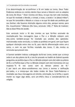 | os princípios da fé no alcorão e na sunnah001
E na determinação de se confirmar a fé em todos os Livros, Deus Todo-
Poderoso ordenou os crentes dentre Seus servos a falarem com os adeptos
do Livro, Ele Disse: ” Dizei: Cremos em Deus, no que nos tem sido revelado,
no que foi revelado a Abraão, a Ismael, a Isaac, a Jacob e `as (doze) tribos*;
no que foi concedido a Moisés e a Jesus e no que foi dado aos profetas por
seu Senhor; não fazemos distinção alguma entre eles, porque somos, para
Ele, muçulmanos.” Albácara (Da Vaca, versiculo: 136). (* Nota de tradutor:
São os doze filhos de Jacob).
Este versiculo inclui a fé dos crentes ao que foi-lhes ensinado da
revelação pelo Seu mensageiro (que a Paz e a Bênção estejam com
ele), como também ao que foi revelado aos anciãos dos apóstolos
mencionados neste versiculo, e a todos os profetas em geral, sem que façam
qualquer distinção entre eles na fé, pois não há diferenciação entre um e
outro, e nem no que foi-lhes revelado dos Livros. E são muitos os
versiculos que provam isto.
A Sunnat também indicou a obrigação da fé nos Livros, sendo que a crença
neles é um dos pilares da fé, e isto foi provado no hadith de Gabriel quando
perguntou ao profeta (que a Paz e a Bênção estejam com ele) sobre os pilares
da fé, e o Profeta (que a Paz e a Bênção estejam com ele) mencionou em sua
resposta: "A fé nos Livros com os demais pilares da fé."
E por isto é um dever acreditarmos nos Livros e termos a ratificação
por todos, e a crença que são todos vindos de Deus Todo-Poderoso e
revelados aos Seus mensageiros em direito, orientação, luz e brilho, e quem
mentir ou negar algo deles, será um infiél a Deus e considerado fora da
religião.
 