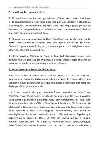 | os princípios da fé no alcorão e na sunnah000
Os benefícios da crença nos Livros:
A fé nos Livros resulta em grandiosos efeitos no crente, incluindo:
1 - O agradecimento a Deus Todo-Poderoso por Sua bondade e atenção às
Suas criaturas, por revelar-lhes em Seus Livros tudo o que possa guiá-los ao
bem-estar e prosperidade, e a orientação para concluirem seus devidos
interesses desta vida e da vida futura.
2 - O surgimento da sabedoria de Deus Todo-Poderoso, conforme prescrito
nestes Livros ao que corresponde para cada nação, e o último dos Livros
Divinos é o grande Alcorão Sagrado, adequado para toda a criação em todos
os tempos até o Dia do Juízo Final.
3 - Para provar o Atributo de "fala" a Deus Todo-Poderoso, e que Suas
palavras não são como as das criaturas, e a incapacidade destas criaturas de
se expressarem de modo equivalente as Suas palavras.
A segunda pesquisa: Como ter fé nos Livros.
A fé nos Livros de Deus inclui muitos aspectos, que por sua vez
foram apresentados nos textos e nos indicam o dever da crença neles, como
também o dever de relatá-los para que se alcance a realização por completa
deste grandioso pilar da fé, e são:
- A firme convicção de que todos eles foram revelados por Deus Todo-
Poderoso, contém Suas palavras e não de outrém, e que Ele falou a verdade
como apraz e da maneira que apraz. Deus Todo-Poderoso Disse:” Deus! Não
há mais divindade além d’Ele, o Vivente, o Subsistente, Ele te revelou (ó
Muhamad) o Livro com a verdade, corroborante dos anteriores, assim como
havia revelado a Torá e o Evangelho. Anteriormente, para servir de
orientação aos humanos, revelando ainda o Discernimento. Aqueles que
negarem os versículos de Deus, sofrerão um severo castigo, e Deus é
Punidor, Poderosíssimo.” Ál ‘Imran (Da Família de Imran, versiculos:2,3,4).
Deus Todo-Poderoso nos informou que Ele quem revelou os tais Livros
 