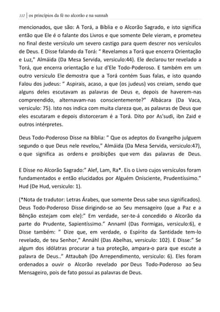 | os princípios da fé no alcorão e na sunnah002
mencionados, que são: A Torá, a Bíblia e o Alcorão Sagrado, e isto significa
então que Ele é o falante dos Livros e que somente Dele vieram, e prometeu
no final deste versículo um severo castigo para quem descrer nos versículos
de Deus. E Disse falando da Torá: “ Revelamos a Torá que encerra Orientação
e Luz,” Almáida (Da Mesa Servida, versiculo:44). Ele declarou ter revelado a
Torá, que encerra orientação e luz d'Ele Todo-Poderoso. E também em um
outro versiculo Ele demostra que a Torá contém Suas falas, e isto quando
Falou dos judeus: ” Aspirais, acaso, a que (os judeus) vos creiam, sendo que
alguns deles escutavam as palavras de Deus e, depois de haverem-nas
compreendido, alternavam-nas conscientemente?” Albácara (Da Vaca,
versiculo: 75). Isto nos indica com muita clareza que, as palavras de Deus que
eles escutaram e depois distorceram é a Torá. Dito por As'sudi, ibn Zaid e
outros intérpretes.
Deus Todo-Poderoso Disse na Bíblia: ” Que os adeptos do Evangelho julguem
segundo o que Deus nele revelou,” Almáida (Da Mesa Servida, versiculo:47),
o que significa as ordens e proibições que vem das palavras de Deus.
E Disse no Alcorão Sagrado:” Alef, Lam, Ra*. Eis o Livro cujos versículos foram
fundamentados e então elucidados por Alguém Onisciente, Prudentíssimo.”
Hud (De Hud, versiculo: 1).
(*Nota de tradutor: Letras Árabes, que somente Deus sabe seus significados).
Deus Todo-Poderoso Disse dirigindo-se ao Seu mensageiro (que a Paz e a
Bênção estejam com ele):” Em verdade, ser-te-á concedido o Alcorão da
parte do Prudente, Sapientíssimo.” Annaml (Das Formigas, versiculo:6), e
Disse também: ” Dize que, em verdade, o Espírito da Santidade tem-lo
revelado, de teu Senhor,” Annáhl (Das Abelhas, versiculo: 102). E Disse:” Se
algum dos idólatras procurar a tua proteção, ampara-o para que escute a
palavra de Deus..” Attaubah (Do Arrependimento, versiculo: 6). Eles foram
ordenados a ouvir o Alcorão revelado por Deus Todo-Poderoso ao Seu
Mensageiro, pois de fato possui as palavras de Deus.
 