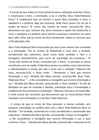 | os princípios da fé no alcorão e na sunnah003
- A crença de que todos os Livros invitaram para a adoração somente a Deus,
e vieram para o bem, a orientação, a luz e o brilho. Deus Todo-Poderoso
Disse:” É inadmissível que um homem a quem Deus concedeu o Livro, a
sabedoria e a profecia, diga aos humanos: Sede meus servos em vez de o
serdes de Deus!” Ál ‘Imran (Da Família de Imran, versiculo:79). Deus
demostrou-nos que, nenhum dos seres humanos a quem Ele revelou-lhe o
Livro, a sabedoria e a profecia, deve solicitar as pessoas a tomarem um outro
deus além d'Ele, pois os Livros de Deus forneceram todos os recursos para
a fiél adoração a Ele.
Deus Todo-Poderoso Disse mostrando que Seus Livros vieram com a verdade
e a orientação: ”Ele te revelou (ó Muhamad) o Livro com a verdade,
corroborante dos anteriores, assim como havia revelado a Torá e o
Evangelho, Anteriormente, para servir de orientação aos humanos,..” Ál
‘Imran (Da Família de Imran, versiculos:3,4). E Disse:” A princípio os povos
constituíam uma só nação. Então Deus enviou os profetas como alvissareiros
e admoestadores e enviou por eles o Livro com a verdade,” Albácara (Da
Vaca, versiculo:213), e Disse ainda: “ Revelamos a Torá que encerra
Orientação e Luz,” Almáida (Da Mesa Servida, versiculo:44). Deus Todo-
Poderoso Disse: ” ...e lhe concedemos o Evangelho que encerra Orientação e
Luz.” Almáida (Da Mesa Servida, versiculo:46). E Disse também:” O mês de
Ramadan em que foi revelado o Alcorão, orientação para a humanidade e
evidência de Discernimento e orientação.” Albacara ( Da Vaca, versiculo:185).
E entre outros dos versiculos que demonstram que os Livros Divinos foram
revelados com orientação e luz de Deus Todo-Poderoso.
- A crença de que os Livros de Deus possuem a mesma verdade, sem
qualquer contradição ou conflito entre eles, e Deus Todo-Poderoso disse no
Alcorão: ” Em verdade, revelamos-te o Livro corroborante e preservador dos
anteriores.” Almáida (Da Mesa Servida, versiculo:48). E Disse no Evangelho: ”
..e lhe concedemos o Evangelho que encerra Orientação e Luz, o qual
confirma a Tora,..” Almáida (Da Mesa Servida, versiculo:46). E devemos ter fé
 