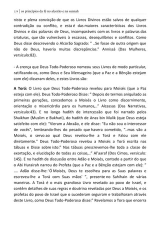 | os princípios da fé no alcorão e na sunnah004
nisto e plena convicção de que os Livros Divinos estão salvos de qualquer
contradição ou conflito, e esta é das maiores características dos Livros
Divinos e das palavras de Deus, incomparáveis com os livros e palavras das
criaturas, que são vulneráveis à escassez, desequilíbrios e conflitos. Como
Deus disse descrevendo o Alcorão Sagrado: ” ..Se fosse de outra origem que
não de Deus, haveria muitas discrepâncias.” Annissá (Das Mulheres,
versiculo:82).
- A crença que Deus Todo-Poderoso nomeou seus Livros de modo particular,
ratificando-os, como Deus e Seu Mensageiro (que a Paz e a Bênção estejam
com ele) disseram deles, e estes Livros são:
A Torá: O Livro que Deus Todo-Poderoso revelou para Moisés (que a Paz
esteja com ele). Deus Todo-Poderoso Disse: ” Depois de termos aniquilado as
primeiras gerações, concedemos a Moisés o Livro como discernimento,
orientação e misericórdia para os humanos,..” Alcassas (Das Narrativas,
versiculo:43). E no longo hadith de intercessão que foi narrado pelos
Shaikhan (Muslim e Bukhari), do hadith de Anas bin Malik (que Deus esteja
satisfeito com ele): “Vieram a Abraão, e ele disse: "Eu não sou o intercessor
de vocês", lembrando-lhes do pecado que havera cometido, "..mas vão a
Moisés, o servo ao qual Deus revelou-lhe a Torá e Falou com ele
diretamente." Deus Todo-Poderoso revelou a Moisés a Torá escrita nas
tábuas e Disse sobre isto:” Nas tábuas prescrevemos-lhe toda a classe de
exortação, e elucidação de todas as coisas,..” Al’aaraf (Dos Cimos, versiculo:
145). E no hadith de discussão entre Adão e Moisés, contado a partir do que
o Abi Hurairah narrou do Profeta (que a Paz e a Bênção estejam com ele): ”
.... Adão disse-lhe: 'Ó Moisés, Deus te escolheu para as Suas palavras e
escreveu-lhe a Torá com Suas mãos' ”, presente no Sahihain de várias
maneiras. A Torá é o mais grandioso Livro revelado ao povo de Israel, e
contêm detalhes de suas regras e doutrina reveladas por Deus a Moisés, e os
profetas do povo de Israel que o sucederam seguiram e trabalharam através
deste Livro, como Deus Todo-Poderoso disse:” Revelamos a Tora que encerra
 