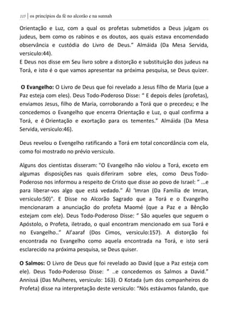 | os princípios da fé no alcorão e na sunnah005
Orientação e Luz, com a qual os profetas submetidos a Deus julgam os
judeus, bem como os rabinos e os doutos, aos quais estava encomendado
observância e custódia do Livro de Deus.” Almáida (Da Mesa Servida,
versiculo:44).
E Deus nos disse em Seu livro sobre a distorção e substituição dos judeus na
Torá, e isto é o que vamos apresentar na próxima pesquisa, se Deus quizer.
O Evangelho: O Livro de Deus que foi revelado a Jesus filho de Maria (que a
Paz esteja com eles). Deus Todo-Poderoso Disse: “ E depois deles (profetas),
enviamos Jesus, filho de Maria, corroborando a Torá que o precedeu; e lhe
concedemos o Evangelho que encerra Orientação e Luz, o qual confirma a
Torá, e é Orientação e exortação para os tementes.” Almáida (Da Mesa
Servida, versiculo:46).
Deus revelou o Evengelho ratificando a Torá em total concordância com ela,
como foi mostrado no prévio versiculo.
Alguns dos cientistas disseram: "O Evangelho não violou a Torá, exceto em
algumas disposições nas quais diferiram sobre eles, como Deus Todo-
Poderoso nos informou a respeito de Cristo que disse ao povo de Israel: ” ...e
para liberar-vos algo que está vedado.” Ál ‘Imran (Da Família de Imran,
versiculo:50)". E Disse no Alcorão Sagrado que a Torá e o Evangelho
mencionaram a anunciação do profeta Maomé (que a Paz e a Bênção
estejam com ele). Deus Todo-Poderoso Disse: ” São aqueles que seguem o
Apóstolo, o Profeta, iletrado, o qual encontram mencionado em sua Torá e
no Evangelho..” Al’aaraf (Dos Cimos, versiculo:157). A distorção foi
encontrada no Evangelho como aquela encontrada na Torá, e isto será
esclarecido na próxima pesquisa, se Deus quiser.
O Salmos: O Livro de Deus que foi revelado ao David (que a Paz esteja com
ele). Deus Todo-Poderoso Disse: ” ..e concedemos os Salmos a David.”
Annissá (Das Mulheres, versiculo: 163). O Kotada (um dos companheiros do
Profeta) disse na interpretação deste versiculo: “Nós estávamos falando, que
 