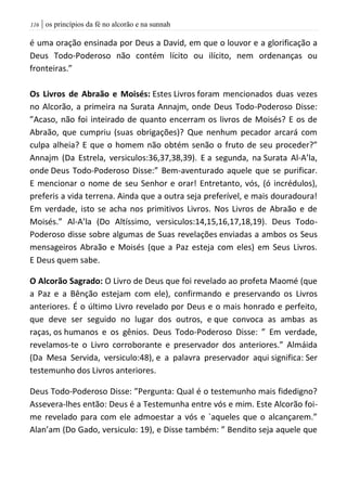 | os princípios da fé no alcorão e na sunnah006
é uma oração ensinada por Deus a David, em que o louvor e a glorificação a
Deus Todo-Poderoso não contém lícito ou ilícito, nem ordenanças ou
fronteiras.”
Os Livros de Abraão e Moisés: Estes Livros foram mencionados duas vezes
no Alcorão, a primeira na Surata Annajm, onde Deus Todo-Poderoso Disse:
”Acaso, não foi inteirado de quanto encerram os livros de Moisés? E os de
Abraão, que cumpriu (suas obrigações)? Que nenhum pecador arcará com
culpa alheia? E que o homem não obtém senão o fruto de seu proceder?”
Annajm (Da Estrela, versiculos:36,37,38,39). E a segunda, na Surata Al-A’la,
onde Deus Todo-Poderoso Disse:” Bem-aventurado aquele que se purificar.
E mencionar o nome de seu Senhor e orar! Entretanto, vós, (ó incrédulos),
preferis a vida terrena. Ainda que a outra seja preferível, e mais douradoura!
Em verdade, isto se acha nos primitivos Livros. Nos Livros de Abraão e de
Moisés.” Al-A’la (Do Altíssimo, versiculos:14,15,16,17,18,19). Deus Todo-
Poderoso disse sobre algumas de Suas revelações enviadas a ambos os Seus
mensageiros Abraão e Moisés (que a Paz esteja com eles) em Seus Livros.
E Deus quem sabe.
O Alcorão Sagrado: O Livro de Deus que foi revelado ao profeta Maomé (que
a Paz e a Bênção estejam com ele), confirmando e preservando os Livros
anteriores. É o último Livro revelado por Deus e o mais honrado e perfeito,
que deve ser seguido no lugar dos outros, e que convoca as ambas as
raças, os humanos e os gênios. Deus Todo-Poderoso Disse: ” Em verdade,
revelamos-te o Livro corroborante e preservador dos anteriores.” Almáida
(Da Mesa Servida, versiculo:48), e a palavra preservador aqui significa: Ser
testemunho dos Livros anteriores.
Deus Todo-Poderoso Disse: ”Pergunta: Qual é o testemunho mais fidedigno?
Assevera-lhes então: Deus é a Testemunha entre vós e mim. Este Alcorão foi-
me revelado para com ele admoestar a vós e `aqueles que o alcançarem.”
Alan’am (Do Gado, versiculo: 19), e Disse também: ” Bendito seja aquele que
 