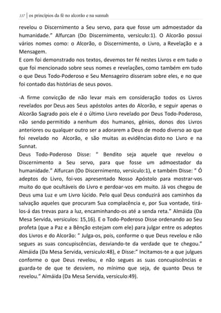 | os princípios da fé no alcorão e na sunnah007
revelou o Discernimento a Seu servo, para que fosse um admoestador da
humanidade.” Alfurcan (Do Discernimento, versiculo:1). O Alcorão possui
vários nomes como: o Alcorão, o Discernimento, o Livro, a Revelação e a
Mensagem.
E com foi demonstrado nos textos, devemos ter fé nestes Livros e em tudo o
que foi mencionado sobre seus nomes e revelações, como também em tudo
o que Deus Todo-Poderoso e Seu Mensageiro disseram sobre eles, e no que
foi contado das histórias de seus povos.
-A firme convicção de não levar mais em consideração todos os Livros
revelados por Deus aos Seus apóstolos antes do Alcorão, e seguir apenas o
Alcorão Sagrado pois ele é o último Livro revelado por Deus Todo-Poderoso,
não sendo permitido a nenhum dos humanos, gênios, donos dos Livros
anteriores ou qualquer outro ser a adorarem a Deus de modo diverso ao que
foi revelado no Alcorão, e são muitas as evidências disto no Livro e na
Sunnat.
Deus Todo-Poderoso Disse: ” Bendito seja aquele que revelou o
Discernimento a Seu servo, para que fosse um admoestador da
humanidade.” Alfurcan (Do Discernimento, versiculo:1), e também Disse: ” Ó
adeptos do Livro, foi-vos apresentado Nosso Apóstolo para mostrar-vos
muito do que ocultáveis do Livro e perdoar-vos em muito. Já vos chegou de
Deus uma Luz e um Livro lúcido. Pelo qual Deus conduzirá aos caminhos da
salvação aqueles que procuram Sua complacência e, por Sua vontade, tirá-
los-á das trevas para a luz, encaminhando-os até a senda reta.” Almáida (Da
Mesa Servida, versiculos: 15,16). E o Todo-Poderoso Disse ordenando ao Seu
profeta (que a Paz e a Bênção estejam com ele) para julgar entre os adeptos
dos Livros e do Alcorão: ” Julga-os, pois, conforme o que Deus revelou e não
segues as suas concupiscências, desviando-te da verdade que te chegou.”
Almáida (Da Mesa Servida, versiculo:48), e Disse:” Incitamos-te a que julgues
conforme o que Deus revelou, e não segues as suas concupiscências e
guarda-te de que te desviem, no mínimo que seja, de quanto Deus te
revelou.” Almáida (Da Mesa Servida, versiculo:49).
 