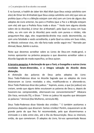 | os princípios da fé no alcorão e na sunnah008
E na Sunnat, o hadith de Jaber bin Abd Allah (que Deus esteja satisfeito com
eles) de Omar bin Al-khattab (que Deus esteja satisfeito com ele) que veio ao
profeta (que a Paz e a Bênção estejam com ele) com um Livro de alguns dos
adeptos do Livro anterior, leu para o Profeta (que a Paz e a Bênção estejam
com ele) até que o Profeta ficou irado e disse: ” Vocês tem alguma dúvida
sobre ele (o Alcorão), ó Umar ibn al-Khattab?, pelo Qual eu estou em Suas
mãos, eu vim com ele (o Alcorão) para vocês com pureza e nitidez, não
perguntem-lhes algo, eles responderão direito mas vocês desmentirão, ou
com uma falsidade e vocês acreditarão, e pelo Qual eu estou em Suas mãos,
se Moisés estivesse vivo, ele não faria nada senão seguir-me.” Narrado por
Ahmad, Bazar, Bahiki e outros.
Nisto que devemos acreditar sobre os Livros de Deus em modo geral, e
iremos apresentar na próxima pesquisa o que devemos acreditar sobre o
Alcorão Sagrado de modo específico, se Deus quiser.
A terceira pesquisa: A declaração de que a Torá, o Evangelho e outros Livros
revelados foram distorcidos, e a íntegra salvação do Alcorão desta
distorção.
A distorção das palavras de Deus pelos adeptos do Livro:
Deus Todo-Poderoso disse no Alcorão Sagrado que os adeptos do Livro
distorceram os Livros revelados a eles, modificando-os e alterando-os.
Deus Todo-Poderoso disse dos judeus: “ Aspirais, acaso, a que (os judeus) vos
creiam, sendo que alguns deles escutavam as palavras de Deus e, depois de
haverem-nas compreendido, alternavam-nas conscientemente?” Albácara
(Da Vaca, versiculo:75), e Disse: “ Entre os judeus há aqueles que deturpam
as palavras.” Annissá (Das Mulheres, versiculo:46).
Deus Todo-Poderoso disse falando dos cristãos: ” E também aceitamos a
promessa daqueles que disseram: Somos cristãos! Porém, esqueceram-se de
grande parte do que lhes foi recomendado, pelo que disseminamos a
inimizade e o ódio entre eles, até o Dia da Ressurreição. Deus os inteirará,
então, do que cometeram. Ó adeptos do Livro, foi-vos apresentado Nosso
 
