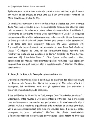 | os princípios da fé no alcorão e na sunnah009
Apóstolo para mostrar-vos muito do que ocultáveis do Livro e perdoar-vos
em muito. Já vos chegou de Deus uma Luz e um Livro lúcido.” Almáida (Da
Mesa Servida, versiculos: 14,15).
Os versiculos apontaram a distorção dos judeus e cristãos aos Livros de Deus
Todo-Poderoso revelados a eles. E esta distorção foi cometida algumas vezes
pelo incremento de palavras, e outras pela ocultamento delas. A evidência do
incremento se apresenta no que Deus Todo-Poderoso Disse: ” Ai daqueles
que copiam o Livro (alternado-o) com suas mãos, e então dizem: Isso emana
de Deus; para chatiná-lo a vil preço. Ai deles pelo que suas mãos escreveram!
E ai deles pelo que lucraram!” Albácara (Da Vaca, versiculo: 79).
E a evidência do ocultamento se apresenta no que Deus Todo-Poderoso
Disse: ” Ó adeptos do Livro, foi-vos apresentado Nosso Apóstolo para
mostrar-vos muito do que ocultáveis do Livro..” Almáida (Da Mesa Servida,
versiculo: 15). E também Disse: ” ..Dize: Quem, então revelou o Livro
apresentado por Moisés—luz e orientação para os humanos – que copiais em
pergaminhos, do qual mostrais algo e ocultais muito,..” Alan’am (Do Gado,
versiculo:91).
A distorção da Torá e do Evangelho, e suas evidências:
O que foi mencionado antes é o que houve de distorção dos adeptos do Livro
nas Palavras de Deus e Seus Livros em modo geral. Mas sobre a Torá e o
Evangelho, há evidências além das já apresentadas que mostram a
distorção em ambos de modo particular.
E das evidências da distorção na Torá, no que Deus Todo-Poderoso disse: ” ..
Dize: Quem, então revelou o Livro apresentado por Moisés—luz e orientação
para os humanos – que copiais em pergaminhos, do qual mostrais algo e
ocultais muito, e mediante o qual haveis sido instruídos de quanto ignoráveis,
vós e vossos antepassados? Dize-lhes em seguida: Deus! E deixa-os, então,
entregues às suas cavilações.” Alan’am (Do Gado, versiculo:91).
E foi mencionado na interpretação do versiculo: "Vocês fazem no livro que
 
