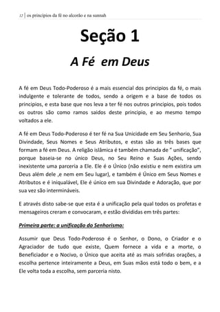 | os princípios da fé no alcorão e na sunnah02
Seção 1
A Fé em Deus
A fé em Deus Todo-Poderoso é a mais essencial dos principios da fé, o mais
indulgente e tolerante de todos, sendo a origem e a base de todos os
principios, e esta base que nos leva a ter fé nos outros principios, pois todos
os outros são como ramos saidos deste principio, e ao mesmo tempo
voltados a ele.
A fé em Deus Todo-Poderoso é ter fé na Sua Unicidade em Seu Senhorio, Sua
Divindade, Seus Nomes e Seus Atributos, e estas são as três bases que
formam a fé em Deus. A religão islâmica é também chamada de ” unificação”,
porque baseia-se no único Deus, no Seu Reino e Suas Ações, sendo
inexistente uma parceria a Ele. Ele é o Único (não existiu e nem existira um
Deus além dele ,e nem em Seu lugar), e também é Único em Seus Nomes e
Atributos e é iniqualável, Ele é único em sua Divindade e Adoração, que por
sua vez são intermináveis.
E através disto sabe-se que esta é a unificação pela qual todos os profetas e
mensageiros creram e convocaram, e estão divididas em três partes:
Primeira parte: a unificação do Senhorismo:
Assumir que Deus Todo-Poderoso é o Senhor, o Dono, o Criador e o
Agraciador de tudo que existe, Quem fornece a vida e a morte, o
Beneficiador e o Nocivo, o Único que aceita até as mais sofridas orações, a
escolha pertence inteiramente a Deus, em Suas mãos está todo o bem, e a
Ele volta toda a escolha, sem parceria nisto.
 