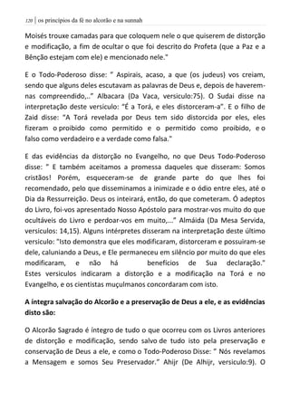 | os princípios da fé no alcorão e na sunnah021
Moisés trouxe camadas para que coloquem nele o que quiserem de distorção
e modificação, a fim de ocultar o que foi descrito do Profeta (que a Paz e a
Bênção estejam com ele) e mencionado nele."
E o Todo-Poderoso disse: ” Aspirais, acaso, a que (os judeus) vos creiam,
sendo que alguns deles escutavam as palavras de Deus e, depois de haverem-
nas compreendido,..” Albacara (Da Vaca, versiculo:75). O Sudai disse na
interpretação deste versiculo: “É a Torá, e eles distorceram-a”. E o filho de
Zaid disse: “A Torá revelada por Deus tem sido distorcida por eles, eles
fizeram o proibido como permitido e o permitido como proibido, e o
falso como verdadeiro e a verdade como falsa."
E das evidências da distorção no Evangelho, no que Deus Todo-Poderoso
disse: ” E também aceitamos a promessa daqueles que disseram: Somos
cristãos! Porém, esqueceram-se de grande parte do que lhes foi
recomendado, pelo que disseminamos a inimizade e o ódio entre eles, até o
Dia da Ressurreição. Deus os inteirará, então, do que cometeram. Ó adeptos
do Livro, foi-vos apresentado Nosso Apóstolo para mostrar-vos muito do que
ocultáveis do Livro e perdoar-vos em muito,...” Almáida (Da Mesa Servida,
versiculos: 14,15). Alguns intérpretes disseram na interpretação deste último
versiculo: "Isto demonstra que eles modificaram, distorceram e possuiram-se
dele, caluniando a Deus, e Ele permaneceu em silêncio por muito do que eles
modificaram, e não há benefícios de Sua declaração."
Estes versiculos indicaram a distorção e a modificação na Torá e no
Evangelho, e os cientistas muçulmanos concordaram com isto.
A íntegra salvação do Alcorão e a preservação de Deus a ele, e as evidências
disto são:
O Alcorão Sagrado é íntegro de tudo o que ocorreu com os Livros anteriores
de distorção e modificação, sendo salvo de tudo isto pela preservação e
conservação de Deus a ele, e como o Todo-Poderoso Disse: ” Nós revelamos
a Mensagem e somos Seu Preservador.” Ahijr (De Alhijr, versiculo:9). O
 
