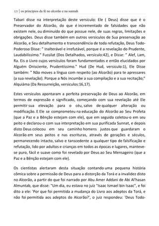 | os princípios da fé no alcorão e na sunnah020
Tabari disse na interpretação deste versiculo: Ele ( Deus) disse que é o
Preservador do Alcorão, do que é incrementado de falsidades que não
existem nele, ou diminuído do que possue nele, de suas regras, limitações e
obrigações. Deus disse também em outros versiculos de Sua preservação ao
Alcorão, e Seu detalhamento e transcendência de toda refutação, Deus Todo-
Poderoso Disse: ” Inalterável e irrefutável, porque é a revelação do Prudente,
Laudabilíssimo.” Fussilat (Dos Detalhados, versiculo:42), e Disse: ” Alef, Lam,
Ra. Eis o Livro cujos versículos foram fundamentados e então elucidados por
Alguém Onisciente, Prudentíssimo.” Hud (De Hud, versiculo:1), Ele Disse
também: ” Não moves a língua com respeito (ao Alcorão) para te apressares
(a sua revelação). Porque a Nós incumbe a sua compilação e a sua recitação;”
Alquiáma (Da Ressurreição, versiculos:16,17).
Estes versiculos apontaram a perfeita preservação de Deus ao Alcorão, em
termos de expressão e significado, começando com sua revelação até Ele
permitir sua elevação para o céu, salvo de qualquer alteração ou
modificação. E Ele se comprometeu na educação do Alcorão ao Seu Profeta
(que a Paz e a Bênção estejam com ele), que em seguida coletou-o em seu
peito e declarou-o com sua interpretação em sua purificada Sunnat, e depois
disto Deus colocou em seu caminho homens justos que guardaram o
Alcorão em seus peitos e nas escrituras, através de gerações e séculos,
permanecendo intacto, salvo e tanscedente a qualquer tipo de falsificação e
refutação, lido por adultos e crianças em todos as épocas e lugares, manteve-
se puro, fácil e suave como foi revelado por Deus ao Seu Mensageiro (que a
Paz e a Bênção estejam com ele).
Os cientistas alertaram desta situação contando uma pequena história
cômica sobre a permissão de Deus para a distorção da Torá e a invalidez disto
no Alcorão, a partir do que foi narrado por Abu Amer Addani de Abi Al'hasan
Almuntab, que disse: "Um dia, eu estava no juiz "Isaac Ismael bin Isaac", e foi
dito a ele: 'Por que foi permitida a mudança do Livro aos adeptos da Torá, e
não foi permitida aos adeptos do Alcorão?', o juiz respondeu: 'Deus Todo-
 