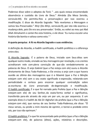 | os princípios da fé no alcorão e na sunnah022
Poderoso disse sobre o adeptos da Torá: " ..aos quais estava encomendado
observância e custódia do Livro de Deus.” Almáida (Da Mesa Servida,
versiculo:44). Ele permitiu-lhes a preservação e por isso ocorreu a
modificação. E disse do Alcorão Sagrado: ”Nós revelamos a Mensagem e
somos Seu Preservador.” Ahijr (De Alhijr, versiculo:9), por isto não ocorreu a
mudança dele, pois Ele era seu preservador.' Então, eu voltei ao meu pai Abd
Allah Almahamli e contei-lhe esta história, e ele disse: 'Eu nunca escutei uma
história tão bonita e valiosa como esta.' "
A quarta perquisa: A fé no Alcorão Sagrado e suas evidências.
A definição do Alcorão, o hadith santificado, o hadith profético e a diferença
entre eles:
O Alcorão Sagrado: É a palavra de Deus, iniciado com Seus ditos sem
qualquer outro modo, enviado ao Seu mensageiro por revelação, e os crentes
acreditaram nele com plena convicção de que são verdadeiramente as
palavras de Deus. O anjo Gabriel (que a Paz esteja com ele) ouviu o Alcorão
diretamente de Deus Todo-Poderoso, e Ele enviou o anjo com o que havera
ouvido ao último dos mensageiros que é o Maomé (que a Paz e Bênção
estejam com ele) com o seu exato significado e expressão, relatando com
periodicidade e certeza para encerrar qualquer contradição sobre
as escrituras do Livro preservado de degeneração e modificação.
O hadith santificado: É o que foi narrado pelo Profeta (que a Paz e Bênção
estejam com ele) de seu Senhor, da exata forma verbal e significativa,
transferida para ele através do anjo um por um, ou por sequencia. E um
exemplo disto é o hadith de Abi Zir Alghafari do profeta (que a Paz e Bênção
estejam com ele), que narrou de seu Senhor Todo-Poderoso, ele disse: “Ó
meus servos, eu proibi a mim mesmo de oprimir, e tornei-o proibido entre
vós, por isso não oprimam."
O hadith profético: É o que foi acrescentado pelo profeta (que a Paz e Bênção
estejam com ele), de palavras (ditos), ações, relatórios e descrições.
 